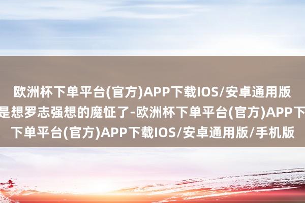 欧洲杯下单平台(官方)APP下载IOS/安卓通用版/手机版闺蜜认为她慑服是想罗志强想的魔怔了-欧洲杯下单平台(官方)APP下载IOS/安卓通用版/手机版