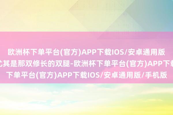 欧洲杯下单平台(官方)APP下载IOS/安卓通用版/手机版张开剩余67%尤其是那双修长的双腿-欧洲杯下单平台(官方)APP下载IOS/安卓通用版/手机版