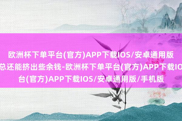欧洲杯下单平台(官方)APP下载IOS/安卓通用版/手机版家中一年到头总还能挤出些余钱-欧洲杯下单平台(官方)APP下载IOS/安卓通用版/手机版