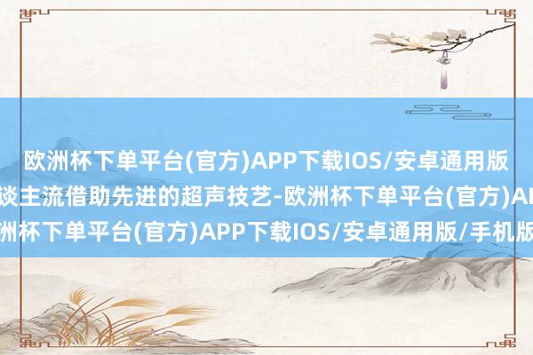 欧洲杯下单平台(官方)APP下载IOS/安卓通用版/手机版超导可视无痛东谈主流借助先进的超声技艺-欧洲杯下单平台(官方)APP下载IOS/安卓通用版/手机版