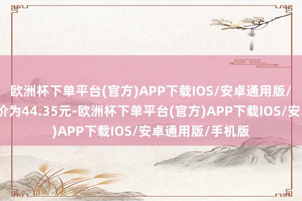 欧洲杯下单平台(官方)APP下载IOS/安卓通用版/手机版正股最新价为44.35元-欧洲杯下单平台(官方)APP下载IOS/安卓通用版/手机版
