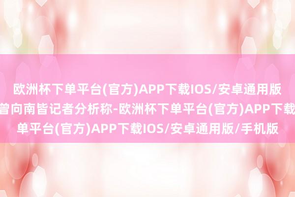 欧洲杯下单平台(官方)APP下载IOS/安卓通用版/手机版有业内东谈主士曾向南皆记者分析称-欧洲杯下单平台(官方)APP下载IOS/安卓通用版/手机版
