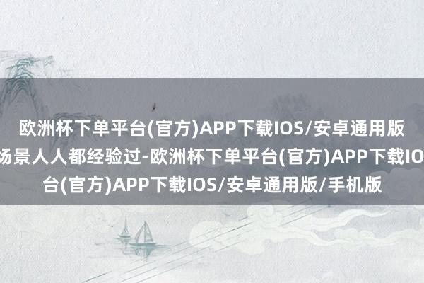 欧洲杯下单平台(官方)APP下载IOS/安卓通用版/手机版”我想这样的场景人人都经验过-欧洲杯下单平台(官方)APP下载IOS/安卓通用版/手机版