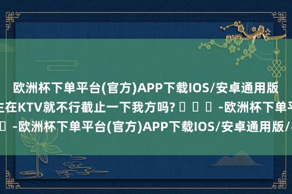 欧洲杯下单平台(官方)APP下载IOS/安卓通用版/手机版极个别东说念主在KTV就不行截止一下我方吗? ​​​-欧洲杯下单平台(官方)APP下载IOS/安卓通用版/手机版