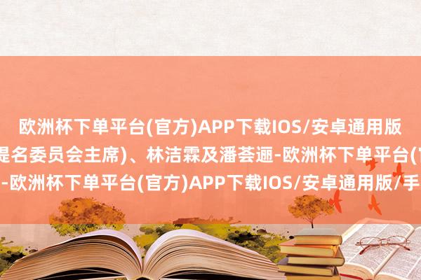 欧洲杯下单平台(官方)APP下载IOS/安卓通用版/手机版分裂为陈星能(提名委员会主席)、林洁霖及潘荟逦-欧洲杯下单平台(官方)APP下载IOS/安卓通用版/手机版
