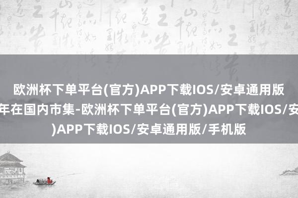欧洲杯下单平台(官方)APP下载IOS/安卓通用版/手机版持续十九年在国内市集-欧洲杯下单平台(官方)APP下载IOS/安卓通用版/手机版