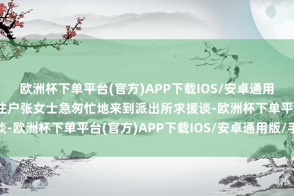 欧洲杯下单平台(官方)APP下载IOS/安卓通用版/手机版张湾乡辖区住户张女士急匆忙地来到派出所求援谈-欧洲杯下单平台(官方)APP下载IOS/安卓通用版/手机版