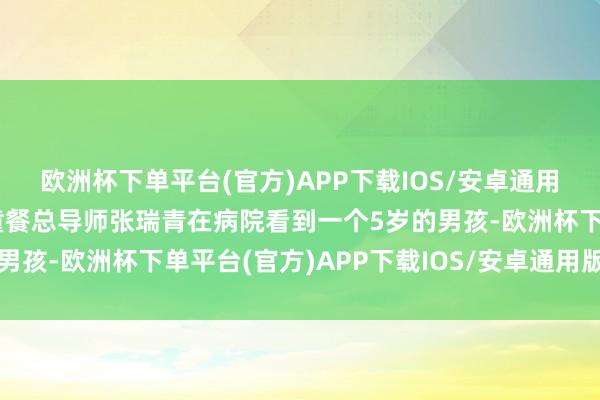 欧洲杯下单平台(官方)APP下载IOS/安卓通用版/手机版西贝专科儿童餐总导师张瑞青在病院看到一个5岁的男孩-欧洲杯下单平台(官方)APP下载IOS/安卓通用版/手机版