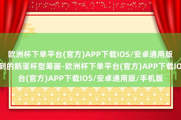 欧洲杯下单平台(官方)APP下载IOS/安卓通用版/手机版鹅蛋杯型：独到的鹅蛋杯型筹画-欧洲杯下单平台(官方)APP下载IOS/安卓通用版/手机版