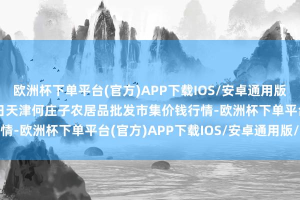 欧洲杯下单平台(官方)APP下载IOS/安卓通用版/手机版2025年1月7日天津何庄子农居品批发市集价钱行情-欧洲杯下单平台(官方)APP下载IOS/安卓通用版/手机版