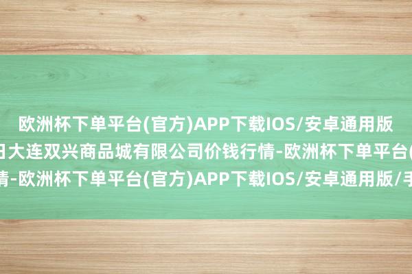 欧洲杯下单平台(官方)APP下载IOS/安卓通用版/手机版2025年1月7日大连双兴商品城有限公司价钱行情-欧洲杯下单平台(官方)APP下载IOS/安卓通用版/手机版
