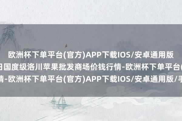 欧洲杯下单平台(官方)APP下载IOS/安卓通用版/手机版2025年1月7日国度级洛川苹果批发商场价钱行情-欧洲杯下单平台(官方)APP下载IOS/安卓通用版/手机版