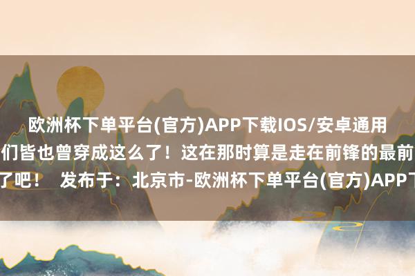 欧洲杯下单平台(官方)APP下载IOS/安卓通用版/手机版街上女东说念主们皆也曾穿成这么了！这在那时算是走在前锋的最前沿了吧！  发布于：北京市-欧洲杯下单平台(官方)APP下载IOS/安卓通用版/手机版