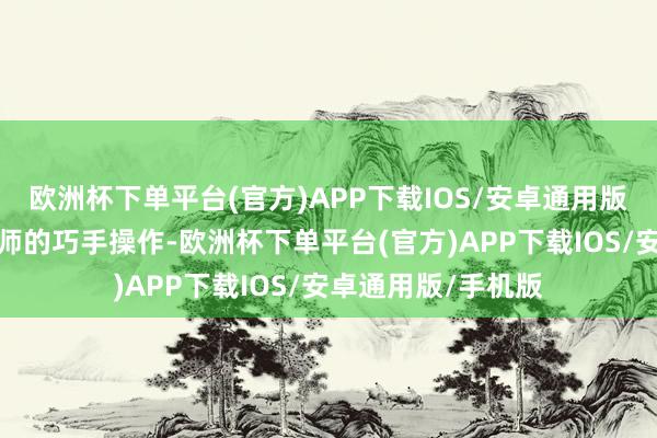 欧洲杯下单平台(官方)APP下载IOS/安卓通用版/手机版过程纹发师的巧手操作-欧洲杯下单平台(官方)APP下载IOS/安卓通用版/手机版