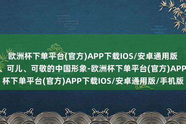 欧洲杯下单平台(官方)APP下载IOS/安卓通用版/手机版向寰宇展现确实、可儿、可敬的中国形象-欧洲杯下单平台(官方)APP下载IOS/安卓通用版/手机版