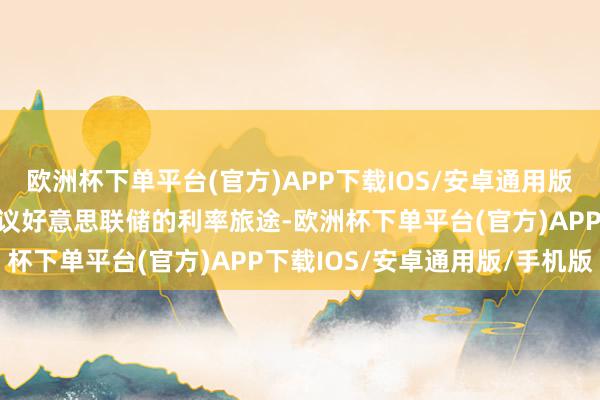 欧洲杯下单平台(官方)APP下载IOS/安卓通用版/手机版跟着市集再行筹议好意思联储的利率旅途-欧洲杯下单平台(官方)APP下载IOS/安卓通用版/手机版