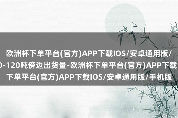 欧洲杯下单平台(官方)APP下载IOS/安卓通用版/手机版现在每天概况100-120吨傍边出货量-欧洲杯下单平台(官方)APP下载IOS/安卓通用版/手机版