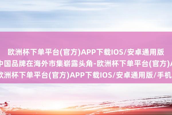 欧洲杯下单平台(官方)APP下载IOS/安卓通用版/手机版　　“越来越多的中国品牌在海外市集崭露头角-欧洲杯下单平台(官方)APP下载IOS/安卓通用版/手机版