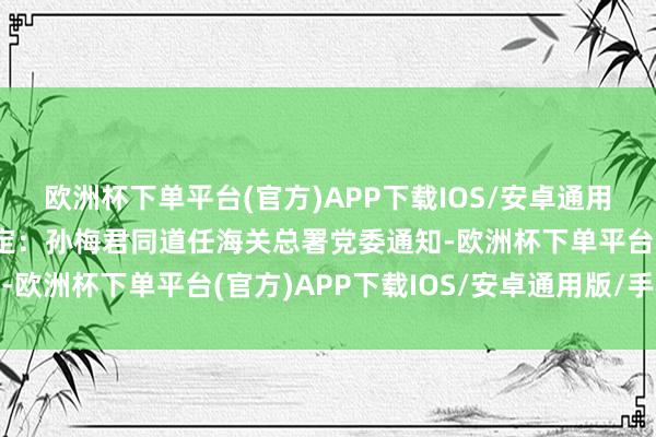 欧洲杯下单平台(官方)APP下载IOS/安卓通用版/手机版晓示中央决定：孙梅君同道任海关总署党委通知-欧洲杯下单平台(官方)APP下载IOS/安卓通用版/手机版