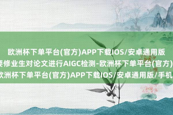 欧洲杯下单平台(官方)APP下载IOS/安卓通用版/手机版部分高校初始要修业生对论文进行AIGC检测-欧洲杯下单平台(官方)APP下载IOS/安卓通用版/手机版