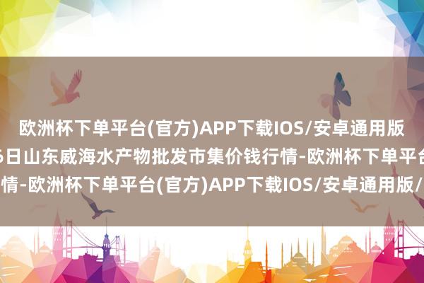 欧洲杯下单平台(官方)APP下载IOS/安卓通用版/手机版2025年1月26日山东威海水产物批发市集价钱行情-欧洲杯下单平台(官方)APP下载IOS/安卓通用版/手机版