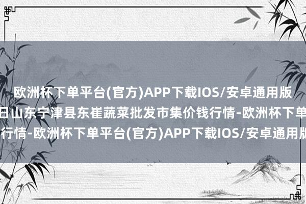 欧洲杯下单平台(官方)APP下载IOS/安卓通用版/手机版2025年1月26日山东宁津县东崔蔬菜批发市集价钱行情-欧洲杯下单平台(官方)APP下载IOS/安卓通用版/手机版