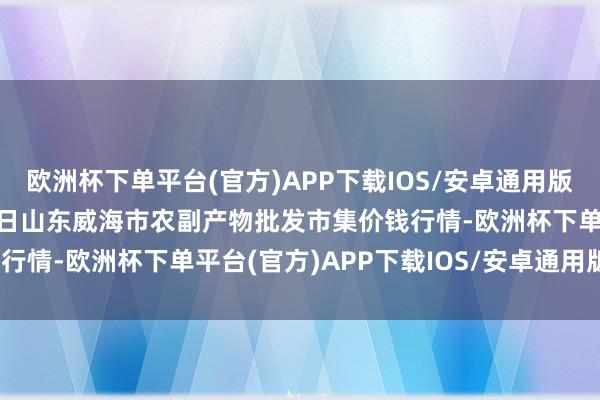 欧洲杯下单平台(官方)APP下载IOS/安卓通用版/手机版2025年1月26日山东威海市农副产物批发市集价钱行情-欧洲杯下单平台(官方)APP下载IOS/安卓通用版/手机版