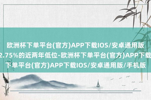 欧洲杯下单平台(官方)APP下载IOS/安卓通用版/手机版基准利率降至2.75%的近两年低位-欧洲杯下单平台(官方)APP下载IOS/安卓通用版/手机版