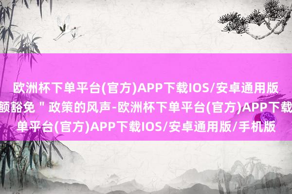 欧洲杯下单平台(官方)APP下载IOS/安卓通用版/手机版而面对取消＂小额豁免＂政策的风声-欧洲杯下单平台(官方)APP下载IOS/安卓通用版/手机版