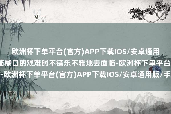 欧洲杯下单平台(官方)APP下载IOS/安卓通用版/手机版他们会在面临糊口的艰难时不错乐不雅地去面临-欧洲杯下单平台(官方)APP下载IOS/安卓通用版/手机版