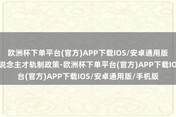 欧洲杯下单平台(官方)APP下载IOS/安卓通用版/手机版健全精粹技东说念主才轨制政策-欧洲杯下单平台(官方)APP下载IOS/安卓通用版/手机版