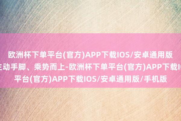 欧洲杯下单平台(官方)APP下载IOS/安卓通用版/手机版要善握机遇、主动手脚、乘势而上-欧洲杯下单平台(官方)APP下载IOS/安卓通用版/手机版