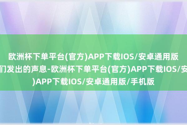 欧洲杯下单平台(官方)APP下载IOS/安卓通用版/手机版听到了它们发出的声息-欧洲杯下单平台(官方)APP下载IOS/安卓通用版/手机版