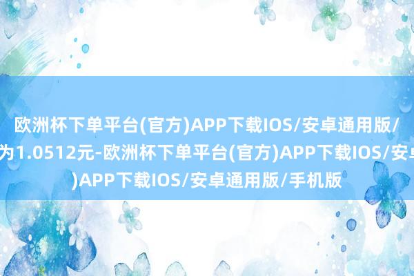 欧洲杯下单平台(官方)APP下载IOS/安卓通用版/手机版累计净值为1.0512元-欧洲杯下单平台(官方)APP下载IOS/安卓通用版/手机版