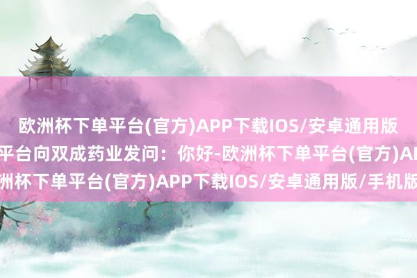 欧洲杯下单平台(官方)APP下载IOS/安卓通用版/手机版有投资者在互动平台向双成药业发问：你好-欧洲杯下单平台(官方)APP下载IOS/安卓通用版/手机版