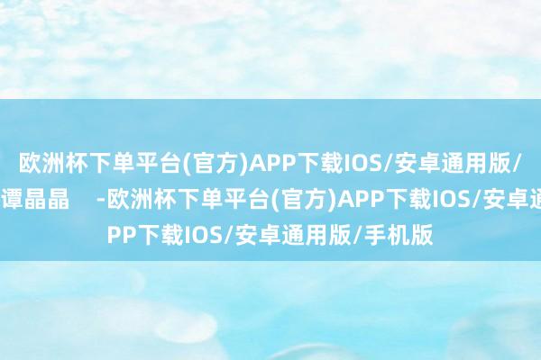 欧洲杯下单平台(官方)APP下载IOS/安卓通用版/手机版作家：谭晶晶    -欧洲杯下单平台(官方)APP下载IOS/安卓通用版/手机版