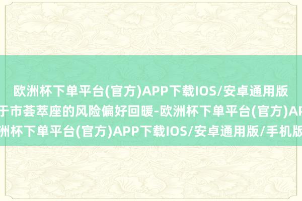 欧洲杯下单平台(官方)APP下载IOS/安卓通用版/手机版“原油价钱受益于市荟萃座的风险偏好回暖-欧洲杯下单平台(官方)APP下载IOS/安卓通用版/手机版