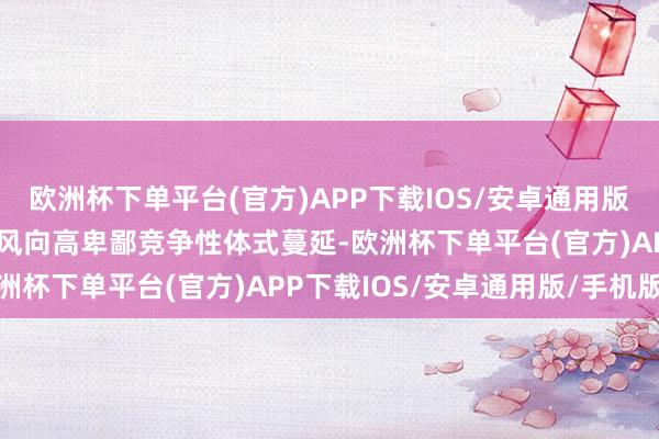 欧洲杯下单平台(官方)APP下载IOS/安卓通用版/手机版细心利用操纵上风向高卑鄙竞争性体式蔓延-欧洲杯下单平台(官方)APP下载IOS/安卓通用版/手机版