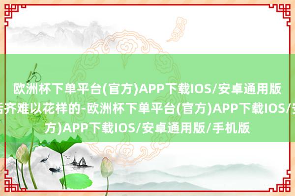 欧洲杯下单平台(官方)APP下载IOS/安卓通用版/手机版是任何说话齐难以花样的-欧洲杯下单平台(官方)APP下载IOS/安卓通用版/手机版