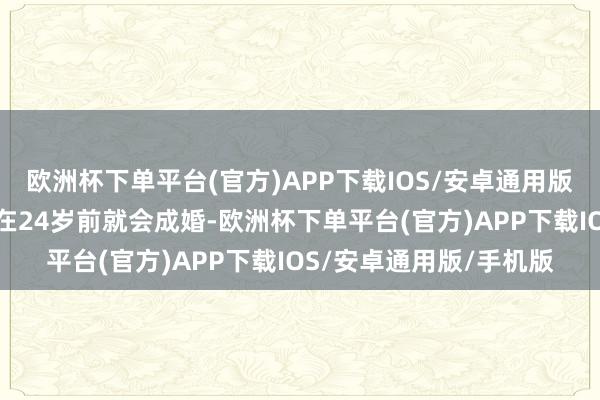 欧洲杯下单平台(官方)APP下载IOS/安卓通用版/手机版男女生一般都在24岁前就会成婚-欧洲杯下单平台(官方)APP下载IOS/安卓通用版/手机版