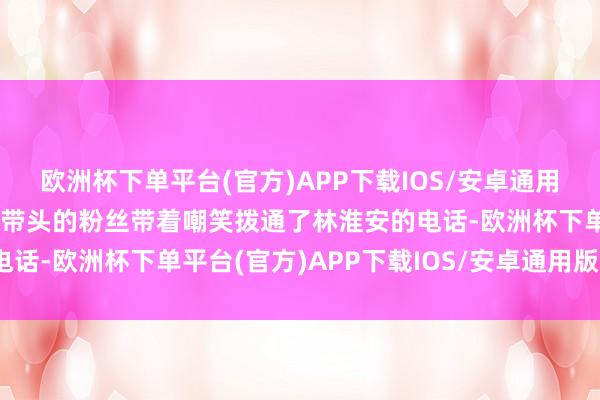 欧洲杯下单平台(官方)APP下载IOS/安卓通用版/手机版女一又友？”带头的粉丝带着嘲笑拨通了林淮安的电话-欧洲杯下单平台(官方)APP下载IOS/安卓通用版/手机版
