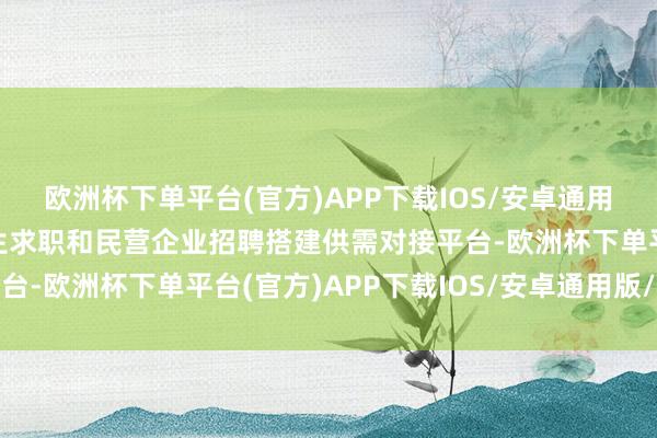 欧洲杯下单平台(官方)APP下载IOS/安卓通用版/手机版为高校毕业生求职和民营企业招聘搭建供需对接平台-欧洲杯下单平台(官方)APP下载IOS/安卓通用版/手机版