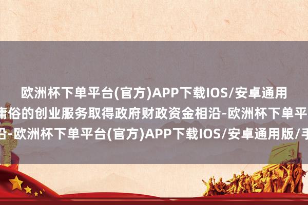 欧洲杯下单平台(官方)APP下载IOS/安卓通用版/手机版这有助于更庸俗的创业服务取得政府财政资金相沿-欧洲杯下单平台(官方)APP下载IOS/安卓通用版/手机版