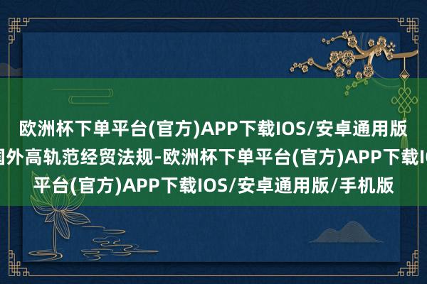 欧洲杯下单平台(官方)APP下载IOS/安卓通用版/手机版中国主动对接国外高轨范经贸法规-欧洲杯下单平台(官方)APP下载IOS/安卓通用版/手机版