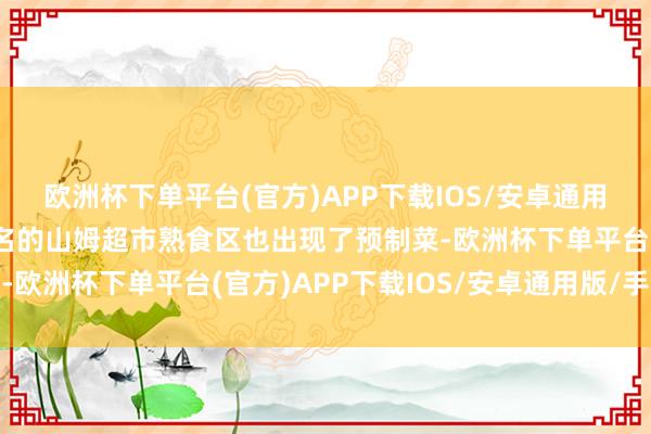 欧洲杯下单平台(官方)APP下载IOS/安卓通用版/手机版当以现制出名的山姆超市熟食区也出现了预制菜-欧洲杯下单平台(官方)APP下载IOS/安卓通用版/手机版
