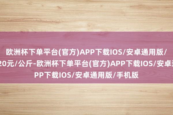欧洲杯下单平台(官方)APP下载IOS/安卓通用版/手机版出入1.20元/公斤-欧洲杯下单平台(官方)APP下载IOS/安卓通用版/手机版