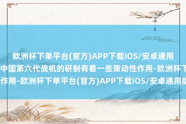 欧洲杯下单平台(官方)APP下载IOS/安卓通用版/手机版也不甩掉其对中国第六代战机的研制有着一些策动性作用-欧洲杯下单平台(官方)APP下载IOS/安卓通用版/手机版