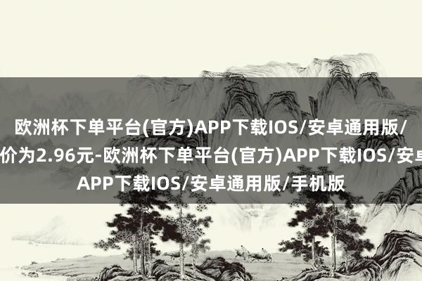 欧洲杯下单平台(官方)APP下载IOS/安卓通用版/手机版正股最新价为2.96元-欧洲杯下单平台(官方)APP下载IOS/安卓通用版/手机版